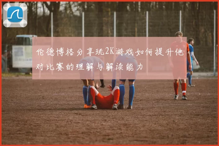 伦德博格分享玩2K游戏如何提升他对比赛的理解与解读能力