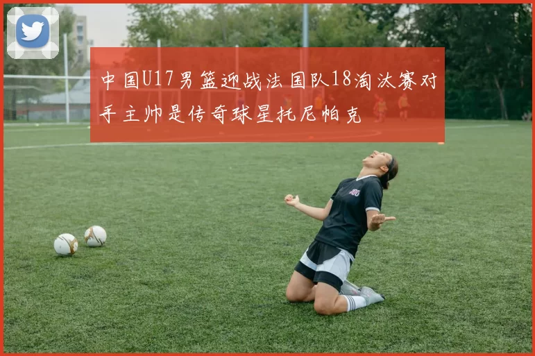 中国U17男篮迎战法国队18淘汰赛对手主帅是传奇球星托尼帕克