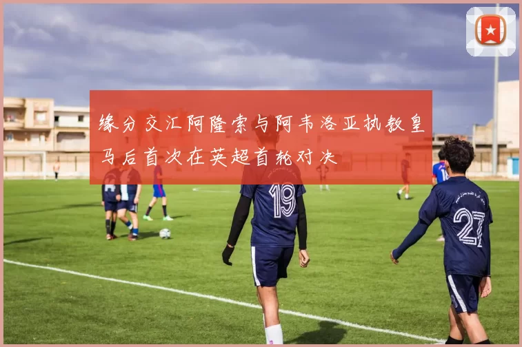 缘分交汇阿隆索与阿韦洛亚执教皇马后首次在英超首轮对决