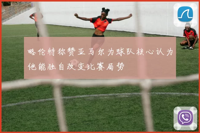 略伦特称赞亚马尔为球队核心认为他能独自改变比赛局势