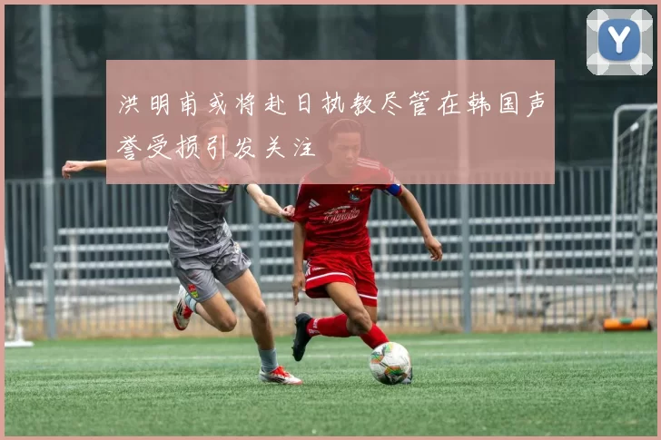 洪明甫或将赴日执教尽管在韩国声誉受损引发关注