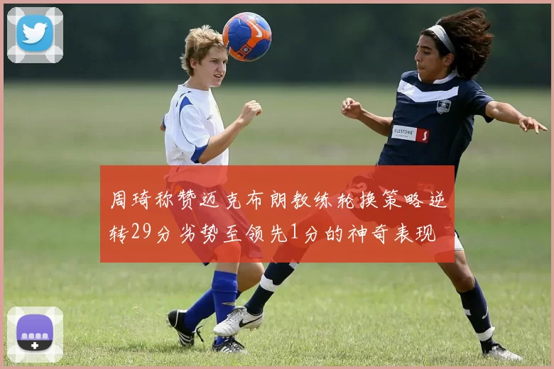 周琦称赞迈克布朗教练轮换策略逆转29分劣势至领先1分的神奇表现