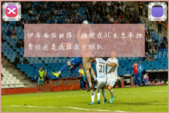 伊布面临抉择：继续在AC米兰承担责任还是选择离开球队