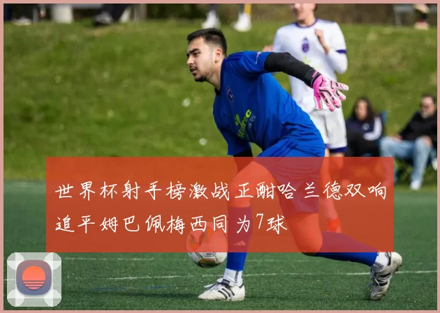 世界杯射手榜激战正酣哈兰德双响追平姆巴佩梅西同为7球
