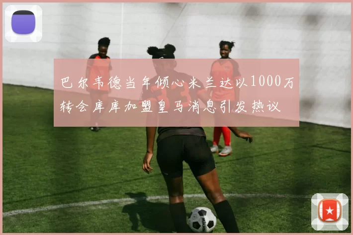 巴尔韦德当年倾心米兰达以1000万转会库库加盟皇马消息引发热议