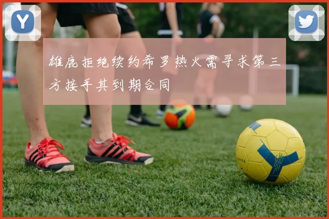 雄鹿拒绝续约希罗热火需寻求第三方接手其到期合同