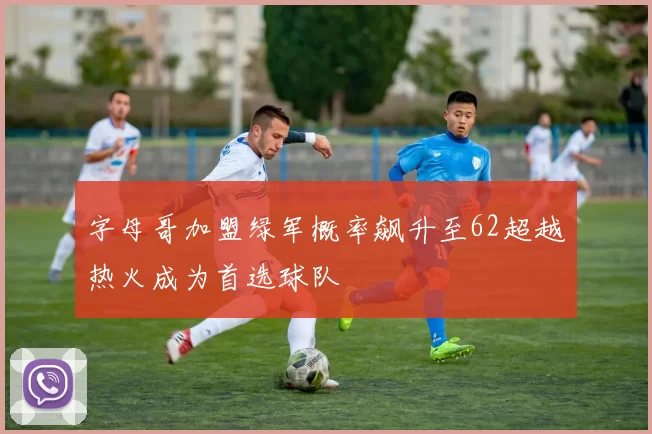 字母哥加盟绿军概率飙升至62超越热火成为首选球队