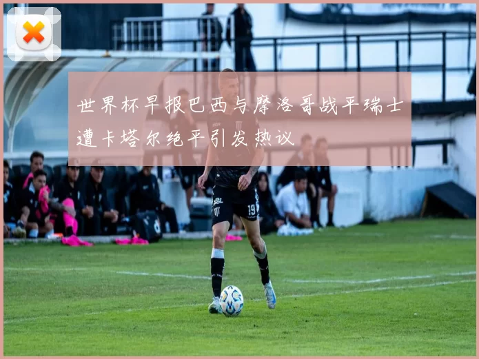 世界杯早报巴西与摩洛哥战平瑞士遭卡塔尔绝平引发热议